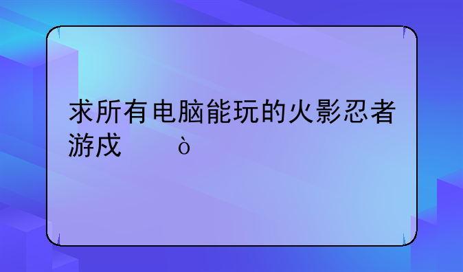 求所有电脑能玩的火影忍者游戏！