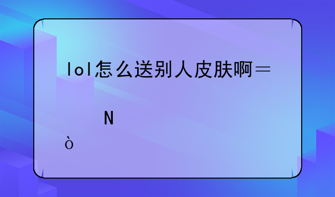 lol怎么送别人皮肤啊？说详细点哦！