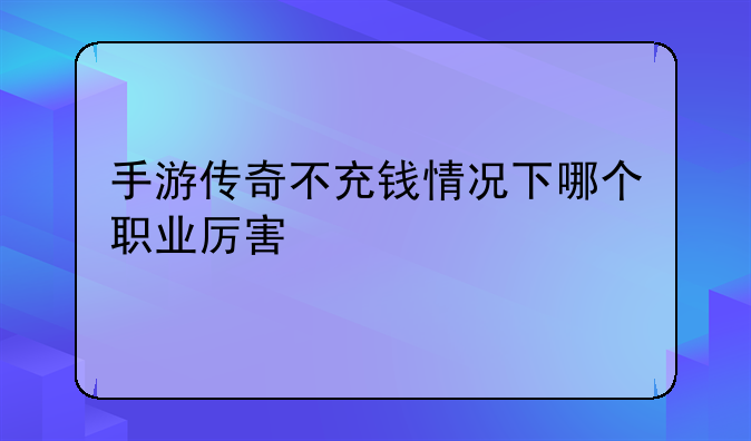 手游传奇不充钱情况下哪个职业厉害
