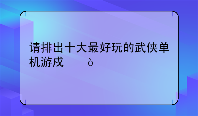 请排出十大最好玩的武侠单机游戏！