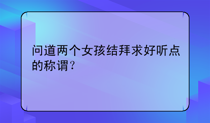 问道两个女孩结拜求好听点的称谓？