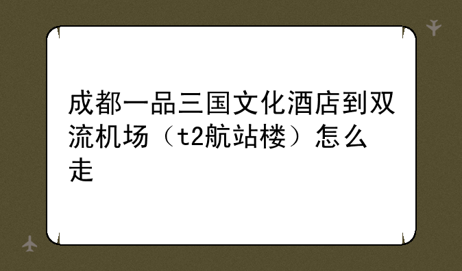 成都一品三国文化酒店到双流机场（t2航站楼）怎么走