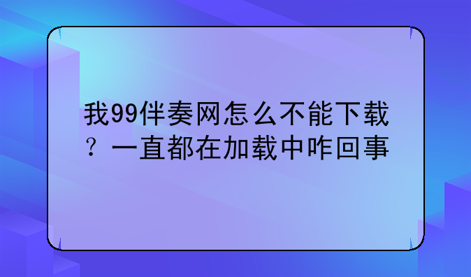 我99伴奏网怎么不能下载？一直都在加载中咋回事