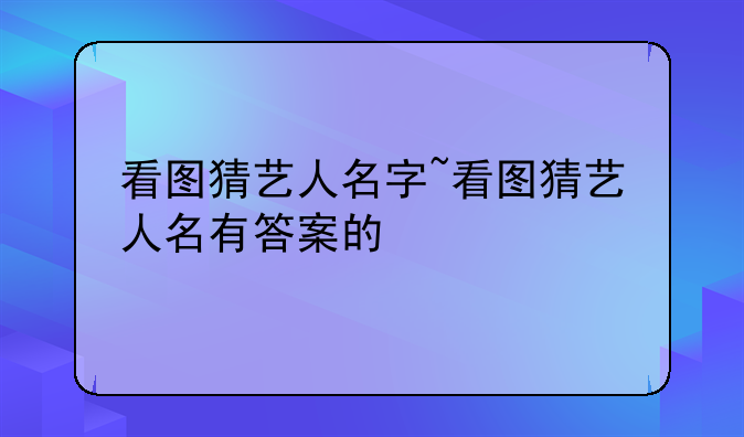 看图猜艺人名字~看图猜艺人名有答案的