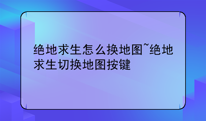 绝地求生怎么换地图~绝地求生切换地图按键