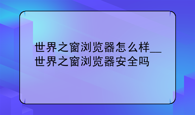 世界之窗浏览器怎么样__世界之窗浏览器安全吗