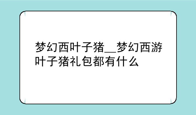梦幻西叶子猪__梦幻西游叶子猪礼包都有什么