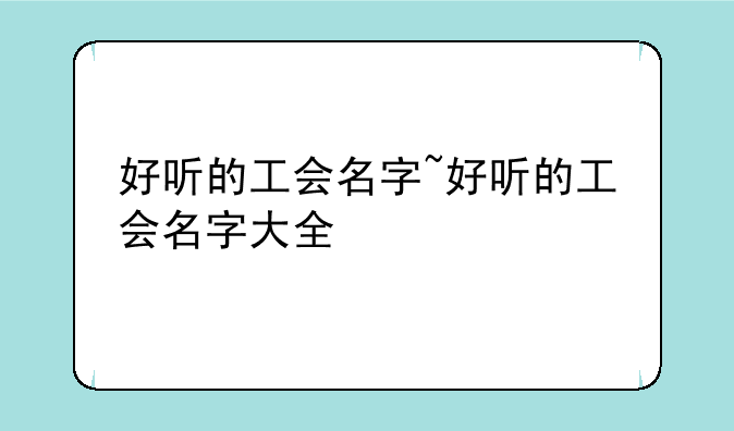 好听的工会名字~好听的工会名字大全