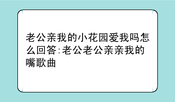 老公亲我的小花园爱我吗怎么回答:老公老公亲亲我的嘴歌曲